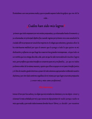 llevándome a ser una persona mala y que no pueda superar todos los golpes que me dé la 
vida . 
¿Cuáles han sido mis logros? 
primero que todo empezare por mis metas propuestas y ya alcanzadas hasta el momento y 
ya alcanzadas; mi principal objetivo fue cuando ingrese por primera vez a una escuela de la 
ciudad; allí me propuse ser una de las mejores en el colegio que estuviera y gracias a dios la 
he visto hacerse realidad por que el esmero que le pongo a todo lo que quiero es mi 
dedicación y esfuerzo con que hago las cosas me trae grandes recompensas… sé que todo es 
un mérito que nos otorga dios día a día .pero sé que he sido merecedora de muchos logros 
más ,pero prefiero que estos triunfos se conserven para mí y mi familia… ya que no todos 
podemos soñar de la misma manera y quiero que ellos se apoyen en mi para triunfar juntos 
y el día de nuestro grado decirnos a pesar de todo estamos aquí parados recibiendo nuestro 
diploma y por otro lado sentirme orgullosa de mi misma por que logre una meta propuesta 
y crecer más y más como profesional. 
Mis barreras 
tomar el toro por los cachos y no dejar que mis miedos me dominen y no me dejen crecer y 
alcanzar lo más anhelado por mí y que nunca me deje pisotear de nadie porque nadie es 
más que nadie y por ende todos tenemos derecho hacer libres y a decidir por nuestros 
 