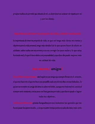 propios medios sin permitir que abusen de mí ; es decir tener un carácter de respeto por mí 
y por los demás. 
Importancia de tener tu proyecto de vida y estarlo revaluando 
la importancia de tener mi proyecto de vida, es que así tengo más claras mis metas y 
objetivos para la vida personal, tengo más claridad de lo que quiero hacer de ahora en 
adelante ; saber cuáles son mis errores y a su vez corregir los paso malos y lo que estoy 
haciendo mal y lo que le hace daño a mi personalidad, y que día a día pueda mejorar más 
mi calidad de vida. 
mis amores ( amigos) 
Daniel Alberto duque Ramírez: este loquito es ese amigo que siempre llevare en el corazón, 
el que me hace reír, el que me hace una pesadilla cada uno de mis días con sus bobadas…lo 
quiero un montón mi amigo del alma te adoro mi bobin…aunque me trate mal mi amistad 
siempre será constante y única para voz Dani gracias por todo y que dios te ayude a lograr 
todos tus objetivos… 
Carlos rojo y Silvana rojo: gracias changualitos por esos momentos tan geniales que me 
hacen pasar los quiero mucho... y sé que nuestro tiempo juntos es cada día más y más corto 
 