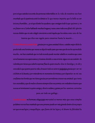 pero sé que ustedes nos serán dos personas imborrables en la vida de nosotros nos han 
enseñado que la apariencia ante los demás es lo que menos importa que lo bello es ser 
únicos y humildes … yo sé que diosito los ayudara a que consigan todo lo que quieran y en 
un futuro ver a Carlos hablando muchas lenguas y nana como toda una oficial del ejército 
nunca olviden que en este colegió conocieron a esta loquita que los valora como uno de los 
tesoros que dios nos regala para conservar hasta la muerte … 
Cristian Mauricio y paula Ávila: gracias por su gran amistad chicos ; ustedes mejor dicho la 
paula toda una heroína que nunca se deja de nadie para que veas que de eso he aprendido 
mucho… me han enseñado que no todo mundo puede montar caballo en nosotros que como 
seres humanos nos equivocamos y tenemos derecho a esos errores .sigue con ese carácter de 
valentía pero tienes que saberlo expresar flaca la quiero mucho dios te bendiga y te dé y 
conceda lo que quieres para tu vida ;el mauro todo un serio te jajajjajjaja gracias por ser mi 
colchón en la buseta y por entenderme en momentos de tristeza y por depositar en mi esa 
confianza tan bonita que me tienes gracias por permitirnos conocer esa amistad que tenía 
tan escondida y que de malos a buenos siempre dios nos premia con verdaderos tesoros que 
nunca se terminaran te quiero amigo y dios te cuidara y guiara por los caminos correctos 
para ser todo un geólogo . 
Camila Gonzales: mi hermosa colega jajaja mor usted se merece más que unas simples 
palabras voz nos haz enseñado que una persona puede ser más grande dentro de su propio 
ser que en sus lujos y maquillajes… que fuera de los lujos y el dinero la felicidad la 
 