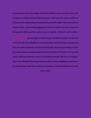 encontramos en el amor de un hogar unido de la sencillez con que nos abrazamos y por 
compartir con nosotros así sea un dulce de 50 pesos.. Sabe mi gordis nunca cambie esa 
forma de ser tan espectacular que tiene que dios te permitirá cumplir todos tus sueños te 
requiero mucho,,, y para terminar jajaja gracias reina por enseñarme que una amistad es 
más que solo confianza, cariño y aprecio; que es respecto y tolerancia entre ambas… 
Carmenza Ramírez: gracias profe por enseñarnos que una madre no siempre es la que nos a 
traído al mundo de que allí afuera en ese mundo exterior a mi personas que te aprecian más 
de lo que nosotros pensamos y una de esa es usted profe; una persona que entrega su labor 
de maestra mama en sus alumnos; gracias por los momentos tan bonitos en los que me 
invita a reflexionar sobre mis errores y a mi crecimiento personal. Profe dios la bendiga y 
siga con esa voluntad tan bonita que tiene para educar y formar estudiantes y personas con 
un espíritu de paz y amor hacia sí mismos y nunca deje su corazón derrumbarse por nada 
ni por nadie. 
