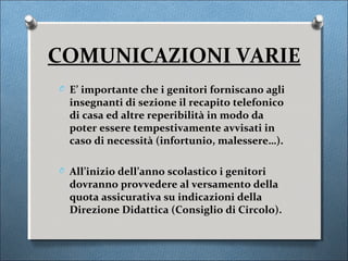COMUNICAZIONI VARIE
O E’ importante che i genitori forniscano agli
  insegnanti di sezione il recapito telefonico
  di casa ed altre reperibilità in modo da
  poter essere tempestivamente avvisati in
  caso di necessità (infortunio, malessere…).

O All’inizio dell’anno scolastico i genitori
  dovranno provvedere al versamento della
  quota assicurativa su indicazioni della
  Direzione Didattica (Consiglio di Circolo).
 