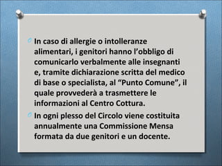 O In caso di allergie o intolleranze
  alimentari, i genitori hanno l’obbligo di
  comunicarlo verbalmente alle insegnanti
  e, tramite dichiarazione scritta del medico
  di base o specialista, al “Punto Comune”, il
  quale provvederà a trasmettere le
  informazioni al Centro Cottura.
O In ogni plesso del Circolo viene costituita
  annualmente una Commissione Mensa
  formata da due genitori e un docente.
 