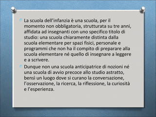 O La scuola dell’infanzia è una scuola, per il
  momento non obbligatoria, strutturata su tre anni,
  affidata ad insegnanti con uno specifico titolo di
  studio: una scuola chiaramente distinta dalla
  scuola elementare per spazi fisici, personale e
  programmi che non ha il compito di preparare alla
  scuola elementare né quello di insegnare a leggere
  e a scrivere.
O Dunque non una scuola anticipatrice di nozioni né
  una scuola di avvio precoce allo studio astratto,
  bensì un luogo dove si curano la conversazione,
  l’osservazione, la ricerca, la riflessione, la curiosità
  e l’esperienza.
 