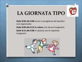 LA GIORNATA TIPO
O Dalle 8:00 alle 9:00 arrivo e accoglienza dei bambini
  così organizzata:
  Dalle 8:00 alle 8:15 in salone con alcune insegnanti;
  Dalle 8:15 alle 9:00 in sezione con le rispettive
  insegnanti.
 