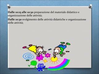 O Dalle 10:15 alle 10:30 preparazione del materiale didattico e
  organizzazione delle attività;
O Dalle 10:30 svolgimento delle attività didattiche e organizzazione
  delle attività;
 
