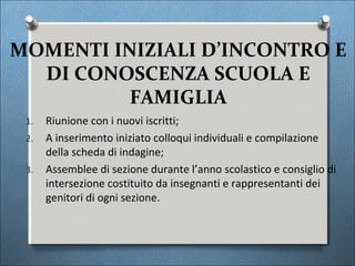 MOMENTI INIZIALI D’INCONTRO E
  DI CONOSCENZA SCUOLA E
          FAMIGLIA
 1.   Riunione con i nuovi iscritti;
 2.   A inserimento iniziato colloqui individuali e compilazione
      della scheda di indagine;
 3.   Assemblee di sezione durante l’anno scolastico e consiglio di
      intersezione costituito da insegnanti e rappresentanti dei
      genitori di ogni sezione.
 