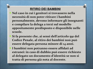 RITIRO DEI BAMBINI
 Nel caso in cui i genitori si trovassero nella
  necessità di non poter ritirare i bambini
  personalmente, devono informare gli insegnanti
  e compilare la delega a terzi sul modello
  appositamente predisposto e disponibile nelle
  scuole.
 Si fa presente che, ai sensi dell’articolo 591 del
  Codice Penale, al ritiro dei bambini non può
  essere delegata persona minore di 14 anni.
 I bambini non potranno essere affidati ad
  estranei: in caso di dubbio può essere richiesto
  al delegato un documento d’identità se non si
  tratta di persona già nota al docente.
 