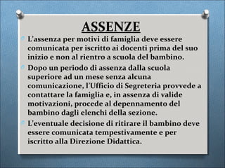 ASSENZE
O L’assenza per motivi di famiglia deve essere
  comunicata per iscritto ai docenti prima del suo
  inizio e non al rientro a scuola del bambino.
O Dopo un periodo di assenza dalla scuola
  superiore ad un mese senza alcuna
  comunicazione, l’Ufficio di Segreteria provvede a
  contattare la famiglia e, in assenza di valide
  motivazioni, procede al depennamento del
  bambino dagli elenchi della sezione.
O L’eventuale decisione di ritirare il bambino deve
  essere comunicata tempestivamente e per
  iscritto alla Direzione Didattica.
 