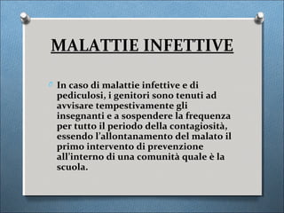 MALATTIE INFETTIVE

O In caso di malattie infettive e di
  pediculosi, i genitori sono tenuti ad
  avvisare tempestivamente gli
  insegnanti e a sospendere la frequenza
  per tutto il periodo della contagiosità,
  essendo l’allontanamento del malato il
  primo intervento di prevenzione
  all’interno di una comunità quale è la
  scuola.
 