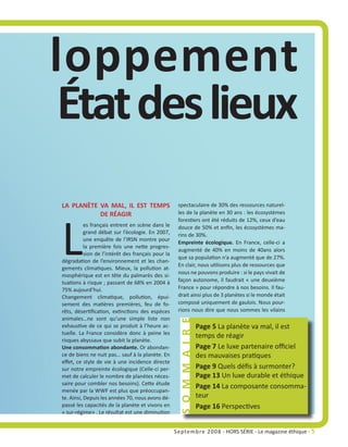 loppement
 État des lieux
LA PLANÈTE VA MAL, IL EST TEMPS                      spectaculaire de 30% des ressources naturel-




L
           DE RÉAGIR                                 les de la planète en 30 ans : les écosystèmes
                                                     forestiers ont été réduits de 12%, ceux d’eau
           es français entrent en scène dans le      douce de 50% et enfin, les écosystèmes ma-
           grand débat sur l’écologie. En 2007,      rins de 30%.
           une enquête de l’IRSN montre pour
                                                     Empreinte écologique. En France, celle-ci a
           la première fois une nette progres-
                                                     augmenté de 40% en moins de 40ans alors
           sion de l’intérêt des français pour la
                                                     que sa population n’a augmenté que de 27%.
dégradation de l’environnement et les chan-
                                                     En clair, nous utilisons plus de ressources que
gements climatiques. Mieux, la pollution at-
                                                     nous ne pouvons produire : si le pays vivait de
mosphérique est en tête du palmarès des si-
tuations à risque ; passant de 68% en 2004 à         façon autonome, il faudrait « une deuxième
75% aujourd’hui.                                     France » pour répondre à nos besoins. Il fau-
Changement climatique, pollution, épui-              drait ainsi plus de 3 planètes si le monde était
sement des matières premières, feu de fo-            composé uniquement de gaulois. Nous pour-
rêts, désertification, extinctions des espèces       rions nous dire que nous sommes les vilains
animales…ne sont qu’une simple liste non
                                                     S O M M A I R E




exhaustive de ce qui se produit à l’heure ac-                          Page 5 La planète va mal, il est
tuelle. La France considère donc à peine les
                                                                       temps de réagir
risques abyssaux que subit la planète.
Une consommation abondante. Or abondan-                                Page 7 Le luxe partenaire officiel
ce de biens ne nuit pas… sauf à la planète. En                         des mauvaises pratiques
effet, ce style de vie à une incidence directe
sur notre empreinte écologique (Celle-ci per-                          Page 9 Quels défis à surmonter?
met de calculer le nombre de planètes néces-                           Page 13 Un luxe durable et éthique
saire pour combler nos besoins). Cette étude
                                                                       Page 14 La composante consomma-
menée par la WWF est plus que préoccupan-
te. Ainsi, Depuis les années 70, nous avons dé-                        teur
passé les capacités de la planète et vivons en                         Page 16 Perspectives
« sur-régime» . Le résultat est une diminution


                                                    Septembre 2008 - HORS SÉRIE - Le magazine éthique - 5
 