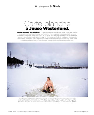 Carte blanche
                                      à Juuso Westerlund.
                    Helsinki (Finlande), le 21 février 2012. « Cette photographie fait partie du projet “Crise de la quaran-
                       taine de Westerlund”, dans lequel je suis l’existence d’un groupe d’amis de Laajasalo, la banlieue
                    d’Helsinki où j’ai grandi. Ils ont tous autour de 40 ans et, pour la plupart d’entre eux, la vie ne s’est pas
                     vraiment déroulée comme ils l’avaient imaginée (l’est-elle jamais ?). Cette fine équipe s’est baptisée
                    Roskasakki (« Trash gang »). Sur cette image, un mécanicien s’apprête à se baigner dans la mer gelée,
                          en face de la plage d’Helsinki. Tout n’est peut-être pas idéal, mais il y va, quoi qu’il en soit. »




                       Juuso Westerlund, né à Helsinki en 1975, est un photographe documentariste free-lance. Ses photographies sont publiées
                      par les grands magazines et journaux de son pays. La plupart concernent ses concitoyens, comme par exemple leur relation
                      particulière, voire étrange, avec les chevaux ou le karaoké. Il a d’ailleurs publié un livre, en 2007, sur le karaoké en Finlande.
                      Actuellement, il travaille à deux projets photographiques documentaires, en grand format, qui seront terminés en 2013-2014.




3 mars 2012 – Photo Juuso Westerlund pour M Le magazine du Monde                                                                                           - 11
 