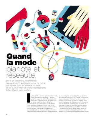 Quand
la mode
pianote et
réseaute.
Défilé en streaming, f-commerce,
géolocalisation: pas une marque de mode
qui ne voie dans les réseaux sociaux
et les outils d’Internet un moyen d’accroître
le lien affectif avec ses fans.




                       I     love lacoste », écrivent cette Koweïtienne et
                               cette Mexicaine ; « Lacoste ♥ », répond
                               cette Française sur le mur Facebook de la
                               marque, à quelques heures de la diffusion,
                               en streaming et en direct, du défilé
                       automne-hiver 2012-2013. Dans la salle, à New
                       York, plusieurs centaines d’invités triés sur le
                       volet ; devant leur ordinateur, aux quatre coins du
                       monde, 10 000 internautes. S’il y a encore
                                                                             au stagiaire geek, rares sont celles qui s’interro-
                                                                             gent encore aujourd’hui sur l’intérêt d’investir les
                                                                             réseaux sociaux. « Pour animer les six plates-
                                                                             formes sur lesquelles Lacoste est présent, nous
                                                                             avons une équipe de cinq personnes à Paris, ainsi
                                                                             que des antennes aux Etats-Unis, en Corée, au
                                                                             Japon, en Turquie… », explique Laetitia Laplace,
                                                                             directrice adjointe de la publicité et d’Internet.
                                                                             L’historique crocodile n’a pas raté le coche du
                       quelques années les marques déléguaient volon-        nouveau millénaire et balade habilement ses
                       tiers l’animation dilettante de leur page Facebook    écailles sur Facebook mais également sur Twitter,

116
 
