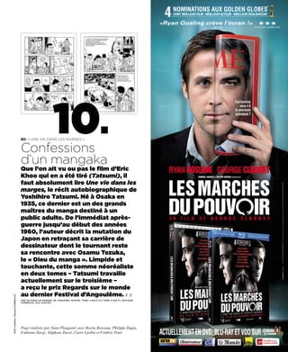 4
                                                                                                                                                                                                           ®
                                                                                                                                       NOMINATIONS AUX GOLDEN GLOBES
                                                                                                                                       DONT MEILLEUR FILM - MEILLEUR ACTEUR - MEILLEUR RÉALISATEUR

                                                                                                                                 «Ryan Gosling crève l’écran !»                                       HHH
                                                                                                                                                                    METRO                           STUDIO CINELIVE




                                                             10.
                                   BD. « Une vie dans les marges »


                                   Confessions
                                   d’un mangaka
                                   Que l’on ait vu ou pas le film d’Eric                                                            RYAN GOSLING GEORGE CLOONEY
                                   Khoo qui en a été tiré (Tatsumi), il                                                                               SAMUEL HADIDA ET VICTOR HADIDA PRÉSENTENT


                                   faut absolument lire Une vie dans les




                                                                                                                                                                                                                      © 2011 IDES FILM HOLDINGS. Tous droits réservés. © Conception graphique et textes 2012 METROPOLITAN FILMEXPORT.
                                   marges, le récit autobiographique de
                                   Yoshihiro Tatsumi. Né à Osaka en
                                   1935, ce dernier est un des grands
                                   maîtres du manga destiné à un
                                   public adulte. De l’immédiat après-                                                              U N    F I L M     D E        G E O R G E                 C L O O N E Y
                                   guerre jusqu’au début des années
                                   1960, l’auteur décrit la mutation du
                                   Japon en retraçant sa carrière de
                                   dessinateur dont le tournant reste
                                   sa rencontre avec Osamu Tezuka,
                                   le « Dieu du manga ». Limpide et
                                   touchante, cette somme néoréaliste
                                   en deux tomes – Tatsumi travaille
                                   actuellement sur le troisième –
                                   a reçu le prix Regards sur le monde
                                   au dernier Festival d’Angoulême. F. P.
2010 Yoshihiro Tatsumi/CORNELIUS




                                   Une vie dans les marges, dE YOShIhIRO TaTSUmI. TOmE 1 (453 p.) ET TOmE 2 (432 p.). édITIONS
                                   CORNéLIUS, 33 € ChaCUN.




                                   Pages réalisées par Yann Plougastel, avec Rosita Boisseau, Philippe Dagen,
                                   Fabienne Darge, Stéphane Davet, Claire Guillot et Frédéric Potet.                             ACTUELLEMENT EN DVD, BLU-RAY ET VOD SUR
 