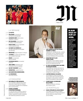 78                                                                              3 mars 2012




                                             LA SEMAINE
                                                                                                                        82
                                                                                                                                                 M sur
                                     p. 25   La photo.                                                                                           iPAD ET
                                     p. 26   poLitique. La bande-son
                                             de l’élection présidentielle.
                                                                                                                                                 sur lE
                                     p. 28   Le buzz du Net. Obama lance                                                                         WEB.
                                             l’opération « Narval ».                                                                             M Le magazine du
                                                                                                                                                 Monde se décline
                                     p. 30   eN couLisses. Charles Biétry,                                                                       sur tous les
                                             le meilleur ennemi de Canal+.                                                                       supports.
                                                                                                                                                 l’application pour
                                     p. 31   face à face. Scrutin majoritaire
                                                                                                                                                 iPad vous propose
                                             contre proportionnelle.
                                                                                                                                                 une expérience de
                                     p. 32   iLs foNt ça coMMe ça !                                                                              lecture et de
                                             Les DRH américains ont de drôles             p. 62   Les jourNaListes poLitiques                    visionnage

                                             de méthodes.                                         passeNt à tabLe.                               nouvelle. M vous est

                                                                                                  Organisés en « groupes de déj », certains      ainsi accessible à
                                     p. 34   décodage. Rupert Murdoch, le retour?                                                                tout moment et
                                                                                                  journalistes ont pris l’habitude d’inviter
                                                                                                                                                 dans toutes les
                                     p. 36   j’y étais… au Salon de l’agriculture                 les politiques au restaurant. En ressor-
                                                                                                                                                 situations. sur le
                                             avec Jacques Cheminade.                              tent des confidences off souvent utiles.
                                                                                                                                                 site (lemonde.fr/m),
                                     p. 38   sport. Un mouchard                           p. 66   soNatiNe voit cLair                            vous retrouverez

                                             dans le manche.                                      daNs Le Noir.                                  aussi une approche

                                                                                                  Cette petite maison d’édition regorge          différente de
                                     p. 39   Le roMaN-photo de la bombe                                                                          l’actualité et les
                                                                                                  de pépites du polar dénichées par un
                                             iranienne.                                                                                          dernières tendances
                                                                                                  duo qui ne manque pas de flair.
                                                                                                                                                 dans un espace qui
                                     p. 40   jeux vidéo. PlayStation joue
                                                                                          p. 70   M. tout-Le-MoNde N’est pas près                fera toute sa place
                                             l’innovation face aux tablettes.
                                                                                                  de rouLer propre.                              aux images.

                                     p. 42   qui est vraiMeNt Uggie ?                             Les modèles de voitures électriques se
                                                                                                  multiplient. Mais ces véhicules, chers et
                                     p. 43   MarketiNg. L’appât à tartiner.
                                                                                                  peu autonomes, séduisent surtout les
                                     p. 44   Les questioNs subsidiaires.                          entreprises en quête d’image.

                                     p. 46   La chroNique                                 p. 72   L’autre MoNdiaL du qatar.
                                             de Christian Salmon.                                 Ils accueillent la Coupe du Monde de
                                                                                                  foot en 2022. Mais la première passion
                                                                                                                                                   Guinevere van SeenuS
                                                                                                  des Qataris, la fauconnerie, a elle aussi         a été photoGraphiée

                                             LE MAGAZINE                                          droit à son Mondial. En plein désert.
                                                                                                                                                 par cédric Buchet pour
                                                                                                                                                m le magazine du monde.
                                                                                                                                                    elle porte une veSte
                                                                                                                                                  et une cravate en Soie ,
                                     p. 49   des hérauts très discrets.                   p. 78   aLber eLbaz, Le siNguLier                    ralph lauren collection.

                                             Leur notoriété ne dépasse pas le petit               de La Mode.
                                             cercle de la mode mais leur influence                Portrait du directeur artistique
Philippe Leroux/Sipa. David Dawson




                                             y est immense. Enquête sur les seigneurs             de la maison Lanvin.
                                             de la communication.

                                     p. 56   garde aLterNée
                                                                                                  LE portfoLIo
                                             à hauteur d’hoMMes.                          p. 82   daNs L’ateLier de LuciaN freud.
                                             Il y a dix ans une loi mettait en place la           Les images de l’assistant du célèbre
                                             possibilité de partager la garde de ses              peintre, exposées à Londres, témoignent
                                             enfants. Aujourd’hui certains voudraient             du lien intime qui unissait l’artiste
                                             que l’alternance devienne la norme.                  et ses modèles.

                                     3 mars 2012                                                                                                                       - 15
 