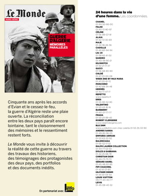 0123
HORS-SÉRIE
                                         24 heures dans la vie
                                         d’une femme. Les coordonnées.
                                         CHANEL
                                         01-44-50-66-00
                                         FALKE
                                         01-40-13-80-97
                                         CéLINE
                                         01-56-89-07-91
                           GUERRE        ALAIA

                           D’ALGERIE     01-42-72-30-69
                                         MAJE
                           MEMOIRES      01-42-36-26-36
                           PARALLELES    CADOLLE
                                         01-42-60-94-94
                                         LIU JO
                                         01-58-62-41-02
                                         SANDRO
                                         01-40-39-90-21
                                         KILIwAtCH
                                         01-42-21-17-37
                                         GUCCI
                                         01-56-68-80-80
                                         CHLOé
                                         01-47-23-00-08
                                         wEEK END BY MAX MARA
                                         01-47-20-61-13
                                         MOSCHINO
                                         01-42-68-34-48
                                         HERMèS
                                         01-40-17-47-17
                                         REPEttO
                                         www.repetto.fr
                                         ERES
 Cinquante ans après les accords         01-55-90-52-90
                                         VALENtINO
 d’Evian et le cessez-le-feu,            01-53-43-16-16
                                         BURBERRY
 la guerre d’Algérie reste une plaie     01-40-07-77-77

 ouverte. La réconciliation              PRADA
                                         01-53-23-99-40
 entre les deux pays paraît encore       ROBERt CLERGERIE
                                         www.robertclergerie.com
 lointaine, tant le cloisonnement        BLK DNM
                                         www.us.blkdnm.com chez colette 01-55-35-33-90
 des mémoires et le ressentiment         ANDRES SARDA
                                         01-49-26-06-05
 restent forts.                          EMPORIO ARMANI
                                         01-53-63-33-50
                                         BALENCIAGA
 Le Monde vous invite à découvrir        01-56-52-17-32.
                                         RALPH LAUREN COLLECtION
 la réalité de cette guerre au travers   01-44-77-53-50
                                         DOLCE & GABBANA
 des travaux des historiens,             01-42-25-68-78
                                         CHRIStIAN DIOR
 des témoignages des protagonistes       01-40-73-73-73
                                         GéRARD DAREL
 des deux pays, des portfolios           01-45-48-50-85

 et des documents inédits.               FIFI CHACHNIL
                                         01-42-61-21-83
                                         HILFIGER DENIM
                                         01-45-61-54-54
                                         LOUIS VUIttON
                                         09-77-40-40-77
                                         LEVIS
                                         01-45-08-40-32

                   En partenariat avec
 