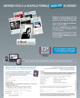 ABONNEZ-VOUS À LA NOUVELLE FORMULE W EEK-END DU MONDE !
                                   W EEK-END


                                                                                                                                                                                                  Adaptée au temps de lecture de fin de
                                                                                                                                                                                                  semaine, la Formule Week-end vous
                                                                                                                                                                                                  propose un autre regard sur l’actualité.
                                                                                                                                                                                                  Découvrez M le magazine du Monde :
                                                                                                                                                                                                  décalé, surprenant, original.
                                                                                                                                                                                                  Avec les 3 suppléments du samedi,
                                                                                                                                                                                                  informez-vous sur les technologies, le sport,
                                                                                                                                                                                                  la mode, les voyages…
                                                                                                                                                                                                  Et avec le daté dimanche-lundi, le cahier
                                                                                                                                                                                                  Géo & Politique est consacré à la semaine
                                                                                                                                                                                                  à venir,et le magazineTélévisions à l’actualité
                                                                                                                                                                                                  TV, radio et Web.




                                                                                                                                                  [13 ]
                                                                                                                                                      par mois
                                                                                                                                                      par prélèvement
                                                                                                                                                                           €                            LES QUOTIDIENS DU WEEK-END
                                                                                                                                                                                                        + 5 SUPPLÉMENTS THÉMATIQUES
                                                                                                                                                                                                         + M LE MAGAZINE DU MONDE

                                                                                                                                                        automatique



                                                                                        INCLUS DANS VOTRE ABONNEMENT, L’ÉDITION ABONNÉS DU MONDE.FR




    BULLETIN D’ABONNEMENT                                                                                                                                                      A compléter et à renvoyer avec votre règlement
                                                                                                                                                                 sous enveloppe affranchie à : Le Monde – Service abonnements
    OFFRE RÉSERVÉE À UN PREMIER ABONNEMENT                                                                                                                                                        A 1100 – 62 066 Arras Cedex 9
    □ OUI, je m’abonne au Monde pour 13 € par mois.                                                                                               121EMWMA1

    Je recevrai : les quotidiens du week-end + 5 suppléments                                                                                          LE PORTAGE VOUS EST OFFERT*. MERCI DE NOUS COMMUNIQUER
    + M le magazine du Monde + l’Edition abonnés sur Web, iPhone                                                                                           LES INFORMATIONS NÉCESSAIRES À VOTRE LIVRAISON.
    et iPad et EN CADEAU le Bilan du monde 2012.
                                                                                                                                                  1. Pour faciliter le dépôt de votre journal, merci de compléter ces informations :
    Nom et prénom .................................................................................................
                                                                                                                                                  o Maison individuelle                                Interphone : o Oui                    o Non
    Adresse .................................................................................................................................
                                                                                                                                                  o Immeuble                                           o Dépôt chez le gardien / accueil
    CP                                 Ville...................................................................................................
                                                                                                                                                                                                                                                                                                     * A Paris et certaines grandes villes.




                                                                                                                                                  o Code d'accès : ..............                      o Boîte aux lettres
    Je choisis de régler :                                                                                                                        o Bât. N° ..........                                 o Dépôt spécifique le week-end
    o 13€ par mois pendant 1 an par prélèvement automatique sur ma carte bancaire.                                                                o Escalier N°..........                              ...........................................................................................
    o 156€ en1seule fois pour 1an.
    par o Chèque bancaire à l’ordre de la Société éditrice du Monde                                                                               2. Pour faciliter nos échanges et rester informé(e) de vos prochaines publications,
                                                                                                                                                  je vous indique mon adresse e-mail et mes numéros de téléphone :
         o Carte bancaire : o Visa o Mastercard o American Express
    N°                                                                                                                                            E-mail :
                                                                                                Date et signature
    Date de validité                                                                                                                              Tél. fixe : 0..... / ..... / ..... / ..... / .....                   Tél. portable : 06 / ..... / ..... / ..... / .....

    Cryptogramme*                                                                                                                                 Offre valable en France métropolitaine jusqu’au 30/06/2012. En application des articles 38, 39 et 40 de loi Informatique et Libertés
                                                                                                                                                  du 6 janvier 1978, vous disposez d’un droit d’accès, de rectification et de radiation des informations vous concernant en vous adres-
!




                  * Veuillez noter ici les 3 derniers chiffres                                                                                    sant à notre siège. Par notre intermédiaire, ces données pourraient êtres communiquées à des tiers, sauf si vous cochez la case
                  figurant au dos de votre carte bancaire.                                                                                        ci-contre o Dans la limite des stocks disponibles. Expédition sous 3 semaines à réception de votre règlement.
 