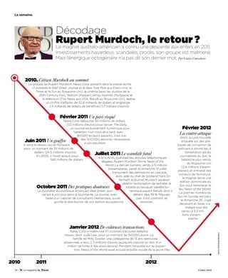 La semaine.




                                Décodage
                                Rupert Murdoch, le retour ?
                                Le magnat australo-américain a connu une descente aux enfers en 2011.
                                Investissements hasardeux, scandales, procès, son groupe est malmené.
                                Mais l’énergique octogénaire n’a pas dit son dernier mot. Par Louise Couvelaire



        2010. Citizen Murdoch au sommet
           Le groupe de Rupert Murdoch, News Corp, présent dans la presse écrite
             (il possède le Wall Street Journal et le New York Post aux Etats-Unis, le
                 Times et le Sun au Royaume-Uni), le cinéma (avec les studios de la
                   20th Century Fox), l’édition (HarperCollins), Internet (MySpace) et
                     la télévision (Fox News aux USA, BskyB au Royaume-Uni), réalise
                        un chiffre d’affaires de 32,8 milliards de dollars et engrange
                           2,5 milliards de dollars de bénéfices (1,7 milliard d’euros).


                                   Février 2011 Un pari risqué
                                       News Corp débourse 30 millions de dollars
                                         (22 millions d’euros) pour lancer The Daily,
                                            un journal exclusivement numérique pour                                            Février 2012
                                               tablettes. Huit mois plus tard, avec
                                                 80 000 lecteurs payants, il est loin
                                                                                                                              La contre-attaque
                                                                                                                                Alors qu’une nouvelle
                                                    des 500 000 abonnés nécessaires
        Juin 2011 Un gouffre                           à son équilibre.
                                                                                                                                  enquête sur des pra-
        Il vend le réseau social MySpace                                                                                     tiques de corruption de
        pour un montant de 35 millions de                                                                                     policiers a donné lieu à
                dollars (24,5 millions d’euros).                                                                                     l’arrestation de dix
                  En 2005, il l’avait acquis pour…
                                                              Juillet 2011 Le scandale fatal                                    journalistes du Sun, le
                                                                A la suite du scandale des écoutes téléphoniques
                              580 millions de dollars.                                                                            tabloïd le plus vendu
                                                                    illégales, Rupert Murdoch ferme News of the
                                                                                                                                        du Royaume-Uni
                                                                        World. Le dernier numéro, vendu à 5 millions
                                                                                                                                  (2,6 millions d’exem-
                                                                          d’exemplaires, paraît le dimanche 10 juillet.
                                                                                                                             plaires), et entraîné des
                                                                             S’ensuivent des démissions en cascade,
                                                                                                                              rumeurs de fermeture,
                                                                                dont celle du chef de Scotland Yard. En
                                                                                                                                   le magnat lance une
                                                                                  fermant le journal, Murdoch espérait
                                                                                                                                édition dominicale du
                                                                                     obtenir l’autorisation de racheter la
                                                                                                                               Sun pour remplacer le
                 Octobre 2011 Des pratiques douteuses                                  totalité du bouquet satellite bri-
                                                                                                                              feu News of the World.
                   Le quotidien économique américain Wall Street Jour-                    tannique payant BskyB, dont il
                                                                                                                               Le premier numéro du
                      nal est à son tour dans la tourmente. Le journal, avec                 détient déjà 39 %. Mauvais
                                                                                                                             Sun on Sunday est paru
                         l’aide d’un cabinet de consultants néerlandais, aurait                 pari. Il est contraint de
                                                                                                                                 le dimanche 26. Jugé
                                gonflé la distribution de son édition européenne.                  renoncer.
                                                                                                                               décevant et tiède, il a
                                                                                                                                      malgré tout été
                                                                                                                                  vendu à 3,2 mil-
                                                                                                                                   lions d’exem-
                                                                                                                                         plaires.


                                           Janvier 2012 De coûteuses transactions
                                          News Corp a indemnisé 37 victimes d’écoutes télépho-
                                                                                                                                                            Danny Moloshok/Reuters




                                      niques, dont Jude Law, pour un montant de 150 000 euros. La
                                            famille de Milly Dowler, une collégienne de 13 ans retrouvée
                                      assassinée, a reçu 2,3 millions d’euros (auxquels s’ajoute un don d’un
                                        million de livres à des associations). Pendant l’enquête sur sa dispari-
                                             tion, News of the World avait écouté la boîte vocale de la jeune fille.



2010             2011                                                                                2012
 34 -                                                                                                                                         3 mars 2012
 