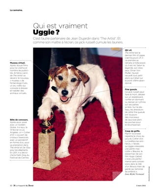 La semaine.




                         Qui est vraiment
                         Uggie ?
                         C’est l’autre partenaire de Jean Dujardin dans “The Artist”. Et
                         comme son maître à l’écran, ce jack russell cumule les lauriers.

                                                                                            Œil vif.
                                                                                            The Artist est le
                                                                                            dernier film d’Uggie.
                                                                                            L’œil toujours vif, il
                                                                                            va prendre sa
Museau virtuel.                                                                             retraite à Hollywood,
Après douze films                                                                           où il est né. Selon la
pour le cinéma et                                                                           légende, son dres-
nombre de publici-                                                                          seur, Omar Von
tés, le héros canin                                                                         Muller, l’aurait
de The Artist va                                                                            recueilli tout petit
devenir le nouveau                                                                          alors qu’il était sur
« museau » de                                                                               le point d’être aban-
Nintendogs+Cats,                                                                            donné.
un jeu vidéo qui
consiste à dresser
                                                                                            Fine gueule.
et habiller des
                                                                                            Ce jack russell peut
animaux virtuels.
                                                                                            faire le mort, détaler
                                                                                            sur un skateboard,
                                                                                            ronfler en dormant
                                                                                            ou danser en rythme
                                                                                            sur ses pattes
                                                                                            arrière. Sur le pla-
                                                                                            teau, les dresseurs
                                                                                            de cette fine gueule
                                                                                            ont toujours
                                                                                            des morceaux
Bête de concours.                                                                           de saucisse plein
Après avoir posé                                                                            les poches pour
avec un Golden                                                                              le récompenser.
Globe, il a reçu, le
13 février à Los
                                                                                            Coup de griffe.
Angeles, un « Collier
                                                                                            Martin Scorsese
d’Or » couvert de
                                                                                            regrette le choix du
cristaux Swarovski,
                                                                                            jury du Collier d’or.
avec un pendentif
                                                                                            Lui préfère les anti-
en forme d’os, pour
                                                                                            héros. « Tandis
sa prestation dans
                                                                                            qu’Uggie interprète
The Artist et De l’Eau
                                                                                            une petite mas-
pour les éléphants.
                                                                                            cotte », Blackie, le
En 2011, il a décro-
                                                                                            doberman de son
ché la Palm Dog du
                                                                                            film Hugo Cabret,
Festival de Cannes.
                                                                                            « livre une perfor-
                                                                                            mance sans conces-
                                                                                            sions dans le rôle
                                                                                            d’un féroce chien de
                                                                                                                      SteveGranitz/WireImage




                                                                                            garde qui terrorise
                                                                                            les enfants ».
                                                                                            Jean-Michel Normand




42 -                                                                                                    3 mars 2012
 