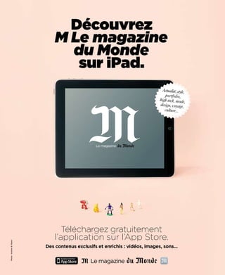 Découvrez
                              M Le magazine
                                du Monde
                                 sur iPad.
                                                                               Actualité, style,
                                                                                portfolio,
                                                                             high-tech, mode,
                                                                             design, voyage,
                                                                                culture...




                                 Téléchargez gratuitement
                              l’application sur l’App Store.
Photo : Andrew B. Myers




                          Des contenus exclusifs et enrichis : vidéos, images, sons...
 