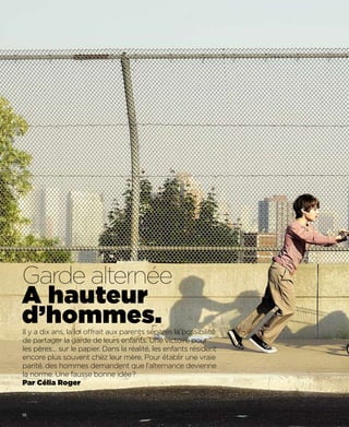 Garde alternée
A hauteur
d’hommes.
Il y a dix ans, la loi offrait aux parents séparés la possibilité
de partager la garde de leurs enfants. Une victoire pour
les pères… sur le papier. Dans la réalité, les enfants résident
encore plus souvent chez leur mère. Pour établir une vraie
parité, des hommes demandent que l’alternance devienne
la norme. Une fausse bonne idée?
Par Célia Roger



56
 