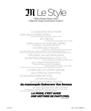 LeStyle
                                   / Mode / Beauté / Design / Auto /
                             / High-tech / Voyage / Gastronomie / Culture /




                       La caravane de la mode
              vient de s’installer à Paris,
                                 après avoir fait escale à New York, Londres et Milan :

                                         au menu,de prêt-à-porter de l’hiver 2013.
                                                  les collections

                         Cette saison, le rituel des défilés
                              est quelque peu troublé par les allers-retours

                              à la tête des maisons.
                                             Et les mille et une rumeurs qui les accompagnent.
              Jil Sander réintègre donc le label qui porte son nom, remplaçant Raf Simons,
              dont on dit qu’il pourrait arriver chez Dior. Mais c’est surtout le départ de Stefano Pilati

                          officialisé une semaine avant
                       sa dernière présentation chez YSL
                                                       et son remplacement probable par Hedi Slimane

                                   qui créent l’évenement.
                                  Twitter et les réseaux sociaux ont littéralement
                                                       court-circuité la communication de la maison…
              La preuve que la mode, comme le reste, se fait aujourd’hui sur Internet.

                    La série de ce numéro spécial,
                       pour l’été qui s’annonce,
              est pourtant faite de chair,
                           construite autour
                      de la personnalité étrange
              du mannequin Guinevere Van Seenus
                        et ses quinze ans de carrière.
                      Une fois de plus nous avons fait le choix de mettre en scène une femme
              plutôt que d’aligner les tendances sur une fille porte-manteau.

                                 La mode, c’est aussi
                                 une histoire de parti pris.
                                                                                        Héloïse Tristan




3 mars 2012                                                                                                  - 93
 