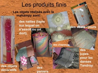 Les produits finis Les objets réalisés avec le mahampy sont:  des jupes pour les danses Tandroy , des objets décoratifs des nattes (tapis sur lequel on s’assoit ou on dort),   des chapeaux, des paniers   des abats - jours 