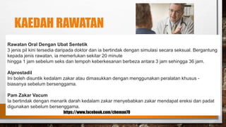 KAEDAH RAWATAN
Rawatan Oral Dengan Ubat Sentetik
3 jenis pil kini tersedia daripada doktor dan ia bertindak dengan simulasi secara seksual. Bergantung
kepada jenis rawatan, ia memerlukan sekitar 20 minute
hingga 1 jam sebelum seks dan tempoh keberkesanan berbeza antara 3 jam sehingga 36 jam.
Alprostadil
Ini boleh disuntik kedalam zakar atau dimasukkan dengan menggunakan peralatan khusus -
biasanya sebelum bersenggama.
Pam Zakar Vacum
Ia bertindak dengan menarik darah kedalam zakar menyebabkan zakar mendapat ereksi dan padat
digunakan sebelum bersenggama.
https://www.facebook.com/cheman70
 