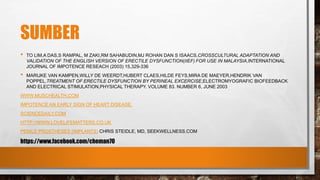 SUMBER
• TO LIM,A DAS,S RAMPAL, M ZAKI,RM SAHABUDIN,MJ ROHAN DAN S ISAACS,CROSSCULTURAL ADAPTATION AND
VALIDATION OF THE ENGLISH VERSION OF ERECTILE DYSFUNCTION(IIEF) FOR USE IN MALAYSIA,INTERNATIONAL
JOURNAL OF IMPOTENCE RESEACH (2003) 15,329-336
• MARIJKE VAN KAMPEN,WILLY DE WEERDT,HUBERT CLAES,HILDE FEYS,MIRA DE MAEYER,HENDRIK VAN
POPPEL,TREATMENT OF ERECTILE DYSFUNCTION BY PERINEAL EXCERCISE,ELECTROMYOGRAFIC BIOFEEDBACK
AND ELECTRICAL STIMULATION,PHYSICAL THERAPY. VOLUME 83. NUMBER 6, JUNE 2003
WWW.MUSCHEALTH.COM
IMPOTENCE AN EARLY SIGN OF HEART DISEASE.
SCIENCEDAILY.COM
HTTP://WWW.LOVELIFEMATTERS.CO.UK
PENILE PROSTHESES (IMPLANTS) CHRIS STEIDLE, MD, SEEKWELLNESS.COM
https://www.facebook.com/cheman70
 