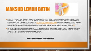MAKSUD LEMAH BATIN
• LEMAH TENAGA BATIN ATAU JUGA DIKENALI SEBAGAI MATI PUCUK MERUJUK
KEPADA CIRI-CIRI KEGAGALAN ALAT KELAMIN LELAKI UNTUK MENEGANG ATAU
MENGEKALKAN KETEGANGAN SEHINGGA MENCAPAI KEPUASAN SEKS.[1]
• IA JUGA DIKENALI DENGAN NAMA DISFUNGSI EREKTIL (ED) ATAU "IMPOTENS'"'
DALAM ISTILAH PERUBATAN MODEN.
https://www.facebook.com/cheman70
 