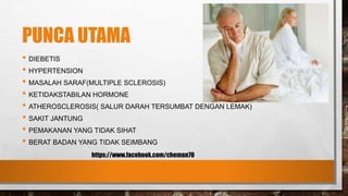 PUNCA UTAMA
• DIEBETIS
• HYPERTENSION
• MASALAH SARAF(MULTIPLE SCLEROSIS)
• KETIDAKSTABILAN HORMONE
• ATHEROSCLEROSIS( SALUR DARAH TERSUMBAT DENGAN LEMAK)
• SAKIT JANTUNG
• PEMAKANAN YANG TIDAK SIHAT
• BERAT BADAN YANG TIDAK SEIMBANG
https://www.facebook.com/cheman70
 