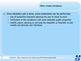 After model elicitation Once elicitation job is done, some treatments can be performed Use of syntactical coloration allowing the user to check its work Verification of the compliance with some desirable quality properties UsiXML export, allowing to use tools like IdealXML or FlowiXML to edit models and derivate user interfaces HCIS’2008 – Milan, September 8-9th, 2008, during IFIP World Congress 2008 