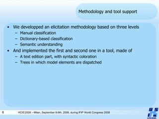 Methodology and tool support We developped an elicitation methodology based on three levels Manual classification Dictionary-based classification Semantic understanding And implemented the first and second one in a tool, made of A text edition part, with syntactic coloration Trees in which model elements are dispatched HCIS’2008 – Milan, September 8-9th, 2008, during IFIP World Congress 2008 
