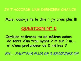 JE T’ACCORDE UNE DERNIERE CHANCE Mais, dois-je te le dire : j’y crois plus !!! QUESTION N° 5 Combien retireras-tu de mètres cubes de terre d’un trou ayant 2 m sur 2 m…. et d’une profondeur de 2 mètres ? EH….. FAUT PAS PLUS DE 3 SECONDES !!!!!! 