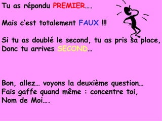 Tu as répondu  PREMIER …. Mais c’est totalement  FAUX  !!! Si tu as doublé le second, tu as pris sa place, Donc tu arrives  SECOND … Bon, allez… voyons la deuxième question… Fais gaffe quand même : concentre toi, Nom de Moi…. 