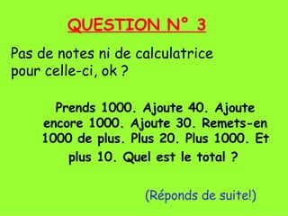 Prends 1000. Ajoute 40. Ajoute encore 1000. Ajoute 30. Remets-en 1000 de plus. Plus 20. Plus 1000. Et plus 10. Quel est le total ?     (Réponds de suite!) QUESTION N° 3 Pas de notes ni de calculatrice  pour celle-ci, ok ? 
