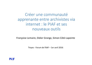 Créer une communauté
apprenante entre archivistes via
internet : le PIAF et ses
nouveaux outils
Françoise Lemaire, Didier Grange, Simon Côté-Lapointe
Troyes - Forum de l’AAF – 1er avril 2016
 