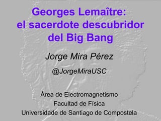 Georges Lemaître:
el sacerdote descubridor
del Big Bang
Jorge Mira Pérez
@JorgeMiraUSC
Área de Electromagnetismo
Facultad de Física
Universidade de Santiago de Compostela
 
