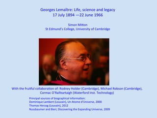 Georges	Lemaître:	Life,	science	and	legacy	
17	July	1894	—22	June	1966	
	
Simon	MiBon	
St	Edmund’s	College,	University	of	Cambridge	
With	the	fruiKul	collaboraLon	of:	Rodney	Holder	(Cambridge),	Michael	Robson	(Cambridge),		
Cormac	O’Raifeartaigh	(Waterford	Inst.	Technology)	
Principal	sources	of	biographical	informaLon:	
Dominique	Lambert	(Louvain),	Un	Atome	d’Universe,	2000	
Thomas	Herzog	(Louvain),	2012	
Nussbaumer	and	Bieri,	Discovering	the	Expanding	Universe,	2009	
 