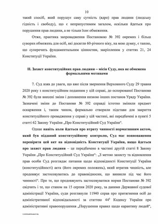 10
такий спосіб, який порушує саму сутюсть (ядро) прав людини (людську
гідність і свободу), що є неприпустимим загалом, оскільки йдеться про
порушення прав людини, а не тільки їхнє обмеження.
Отже, практика запровадження Постановою № 392 окремих і більш
суворих обмежень для осіб, які досягли 60-річного віку, на мою думку, є такою,
що суперечить фундаментальним цінностям, закріпленим у статтях 21, 24
Конституції України.
11. Захист конституційних прав людини - місія Суду, яка не обмежена
формальними мотивами
7. Суд взяв до уваги, що вже після звернення Верховного Суду 29 травня
2020 року з конституційним поданням у цій справі, до оспорюваної Постанови
№ 392 були внесені зміни і доповнення низкою інших постанов Уряду України.
Зазначені зміни до Постанови № 392 справді істотно змінили предмет
оскарження і, таким чином, формально створили підстави для закриття
конституційного провадження у справі у цій частині, які передбачені в пункті 5
статті 62 Закону України "Про Конституційний Суд України".
Однак навіть коли йдеться про втрату чинності нормативним актом,
який був підданий конституційному контролю, Суд має повноваження
перевірити цей акт на відповідність Конституції України, якщо йдеться
про захист прав людини - це передбачено в частині другій статті 8 Закону
України "Про Конституційний Суд України": ,,З метою захисту та відновлення
прав особи Суд розглядає питання щодо відповідності Конституції України
(конституційності) акта (його окремих положень), який втратив чинність, але
продовжує застосовуватись до правовідносин, що виникли під час його
чинності". Про те, що продовжують застосовуватися норми Постанови № 392
свідчить і те, що станом на 15 серпня 2020 року, за даними Державної судової
адміністрації України, суди розглянули 11940 справ про притягнення осіб до
адміністративної відповідальності за статтею 443
Кодексу України про
адміністративні правопорушення "Порушення правил щодо карантину людей",
G:2020SuddiDumka3S.doc
 