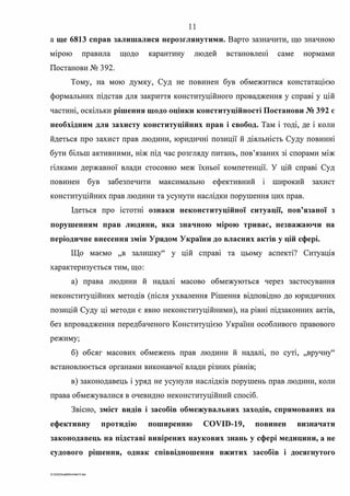 11
а ще 6813 справ залишалися нерозглянутими. Варто зазначити, що значною
м1рою правила щодо карантину людей встановлею саме нормами
Постанови № 392.
Тому, на мою думку, Суд не повинен був обмежитися констатац1єю
формальних підстав для закриття конституційного провадження у справі у цій
частині, оскільки рішення щодо оцінки конституційності Постанови № 392 є
необхідним для захисту конституційних прав і свобод. Там і тоді, де і коли
йдеться про захист прав людини, юридичні позиції й діяльність Суду повинні
бути більш активними, ніж під час розгляду питань, пов'язаних зі спорами між
гілками державної влади стосовно меж їхньої компетенції. У цій справі Суд
повинен був забезпечити максимально ефективний 1 широкий захист
конституційних прав людини та усунути наслідки порушення цих прав.
Ідеться про істотні ознаки неконституційної ситуації, пов'язаної з
порушенням прав людини, яка значною мірою триває, незважаючи на
періодичне внесення змін Урядом України до власних актів у цій сфері.
Що маємо "в залишку" у цій справі та цьому аспекті? Ситуація
характеризується тим, що:
а) права людини й надалі масово обмежуються через застосування
неконституційних методів (після ухвалення Рішення відповідно до юридичних
позицій Суду ці методи є явно неконституційними), на рівні підзаконних актів,
без впровадження передбаченого Конституцією України особливого правового
режиму;
б) обсяг масових обмежень прав людини й надал1, по суп, ,,вручну"
встановлюється органами виконавчої влади різних рівнів;
в) законодавець і уряд не усунули наслідків порушень прав людини, коли
права обмежувалися в очевидно неконституційний спосіб.
Звісно, зміст видів і засобів обмежувальних заходів, спрямованих на
ефективну протидію поширенню COVID-19, повинен визначати
законодавець на підставі вивірених наукових знань у сфері медицини, а не
судового рішення, однак співвідношення вжитих засобів і досягнутого
G:2D20SuddiDumka3S.doc
 