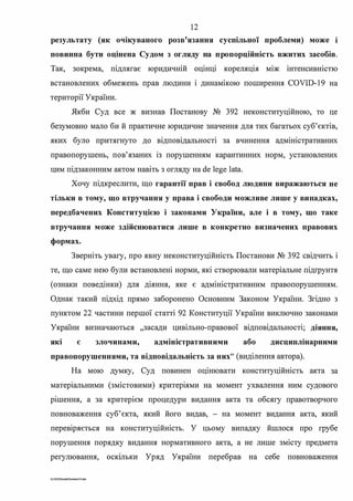 12
результату (як очікуваного розв'язання суспільної проблеми) може і
повинна бути оцінена Судом з огляду на пропорційність вжитих засобів.
Так, зокрема, підлягає юридичній оцінці кореляція між інтенсивністю
встановлених обмежень прав людини і динамікою поширення COVID-19 на
території України.
Якби Суд все ж визнав Постанову № 392 неконституційною, то це
безумовно мало би й практичне юридичне значення для тих багатьох суб'єктів,
яких було притягнуто до відповідальності за вчинення адміністративних
правопорушень, пов'язаних 1з порушенням карантинних норм, установлених
цим підзаконним актом навіть з огляду на de lege lata.
Хочу підкреслити, що гарантії прав і свобод людини виражаються не
тільки в тому, що втручання у права і свободи можливе лише у випадках,
передбачених Конституцією і законами України, але і в тому, що таке
втручання може здійснюватися лише в конкретно визначених правових
формах.
Зверніть увагу, про явну неконституційність Постанови № 392 свідчить і
те, що саме нею були встановлені норми, які створювали матеріальне підrрунтя
(ознаки поведінки) для діяння, яке є адміністративним правопорушенням.
Однак такий підхід прямо заборонено Основним Законом України. Згідно з
пунктом 22 частини першої статті 92 Конституції України виключно законами
України визначаються "засади цивільно-правової відповідальності; діяння,
які є злочинами, адміністративними або дисциплінарними
правопорушеннями, та відповідальність за них" (виділення автора).
На мою думку, Суд повинен оцінювати конституційність акта за
матер1альними (змістовими) критер1ями на момент ухвалення ним судового
р1шення, а за критерієм процедури видання акта та обсягу правотворчого
повноваження суб'єкта, який його видав, - на момент видання акта, який
перев1ряється на конституційність. У цьому випадку йшлося про грубе
порушення порядку видання нормативного акта, а не лише змісту предмета
регулювання, осюльки Уряд України перебрав на себе повноваження
G:2020SuddiDumka.35.doc
 