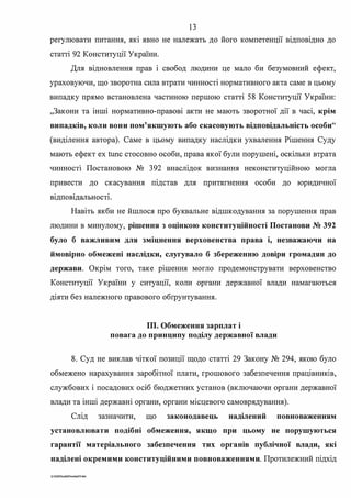 13
регулювати питання, які явно не належать до його компетенції відповідно до
статті 92 Конституції України.
Для відновлення прав і свобод людини це мало би безумовний ефект,
ураховуючи, що зворотна сила втрати чинносТІ нормативного акта саме в цьому
випадку прямо встановлена частиною першою статті 58 Конституції України:
"Закони та інші нормативно-правові акти не мають зворотної дії в часі, крім
випадків, коли вони пом'якшують або скасовують відповідальність особи"
(виділення автора). Саме в цьому випадку наслідки ухвалення Рішення Суду
мають ефект ех tunc стосовно особи, права якої були порушені, оскільки втрата
чинносТІ Постановою № 392 внаслідок визнання неконституційною могла
привести до скасування підстав для притягнення особи до юридичної
. . .В1ДПОВ1ДалЬНОСТ1.
Навіть якби не йшлося про буквальне відшкодування за порушення прав
людини в минулому, рішення з оцінкою конституційності Постанови № 392
було б важливим для зміцнення верховенства права і, незважаючи на
ймовірно обмежені наслідки, слугувало б збереженню довіри громадян до
держави. Окрім того, таке рішення могло продемонструвати верховенство
Конституції України у ситуації, коли органи державної влади намагаються
діяти без належного правового обrрунтування.
ІП. Обмеження зарплат і
повага до принципу поділу державної влади
8. Суд не виклав чіткої позиції щодо статті 29 Закону № 294, якою було
обмежено нарахування заробітної плати, грошового забезпечення працівників,
службових і посадових осіб бюджетних установ (включаючи органи державної
влади та інші державні органи, органи місцевого самоврядування).
Слід зазначити, що законодавець наділений повноваженням
установлювати подібні обмеження, якщо при цьому не порушуються
гарантії матеріального забезпечення тих органів публічної влади, які
наділені окремими конституційними повноваженнями. Протилежний підхід
G·2020SuddiDuml<aJS.doc
 