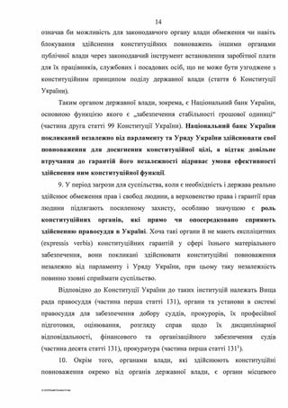 14
означав би можливість для законодавчого органу влади обмеження чи навіть
блокування здійснення конституційних повноважень шшими органами
публічної влади через законодавчий інструмент встановлення заробітної плати
для їх працівників, службових і посадових осіб, що не може бути узгоджене з
конституційним принципом поділу державної влади (стаття б Конституції
України).
Таким органом державної влади, зокрема, є Національний банк України,
основною функцією якого є "забезпечення стабільності грошової одиниці"
(частина друга статті 99 Конституції України). Національний банк України
покликаний незалежно від парламенту та Уряду України здійснювати свої
повноваження для досягнення конституційної цілі, а відтак довільне
втручання до гарантій його незалежності підриває умови ефективності
здійснення ним конституційної функції.
9. У період загрози для суспільства, коли є необхідність і держава реально
здійснює обмеження прав і свобод людини, а верховенство права і гарантії прав
людини шдлягають посиленому захисту, особливо значущою є роль
конституційних органів, які прямо чи опосередковано сприяють
здійсненню правосуддя в Україні. Хоча такі органи й не мають експліцитних
(expressis verbis) конституційних гарантій у сфері їхнього матер1ального
забезпечення, вони покликаю здійснювати конституційні повноваження
незалежно вщ парламенту і Уряду України, при цьому таку незалежюсть
повинно ззовні сприймати суспільство.
Відповідно до Конституції України до таких інституцій належать Вища
рада правосуддя (частина перша статті 131), органи та установи в системі
правосуддя для забезпечення добору суддш, прокурорш, їх професійної
шдготовки, оцшювання, розгляду справ щодо їх дисциплінарної
відповідальності, фінансового та організаційного забезпечення судш
(частина десята статті 131), прокуратура (частина перша статті 1311
).
1О. Окрім того, органами влади, яю здійснюють конституційні
повноваження окремо від органів державної влади, є органи м1сцевого
G:2020SuddiDumka33.doc
 