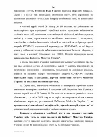 16
державного сектору Верховна Рада України наділена широким розсудом.
Однак і в цьому разі законодавчі обмеження мають бути спрямовані на
досягнення важливого суспільного інтересу (легітимної мети) та встановлені
законом.
У частині другій статті 29 Закону № 294 вказано, що "обмеження не
застосовується при нарахуваню заробітної плати, грошового забезпечення
особам із числа осіб, зазначених у частині першій цієї статті, які безпосередньо
задіяні у заходах, спрямованих на запобігання виникненню і поширенню,
локалізацію та ліквідацію спалахів, епідемій та пандемій гострої респіраторної
хвороби COVID-19, спричиненої коронавірусом SARS-CoV-2, та які беруть
участь у здійсненні заходів із забезпечення національної безпеки і оборони, у
тому числі в операції Об'єднаних сил (ООС). Перелік відповідних посад
встановлюється Кабінетом Міністрів України".
У цьому положенні очевидно невизначеним залишається питання про те,
яю саме державні органи "безпосередньо задіяні у заходах, спрямованих на
запобігання виникненню і поширенню, локалізацію та ліквідацію спалахш,
епідемій та пандемій гострої респіраторної хвороби COVID-19". Перелік
відповідних посад законодавець доручив встановити Кабінету Міністрів
України, не вказавши належних критеріїв.
12. Окрім того, визначаючи обмеження в нарахуванні заробітної плати
зазначеним категоріям службових і посадових осіб, Верховна Рада України у
частині першій статті 29 Закону № 294 нечітко встановила тривалість такого
обмеження: ,,...у квітні 2020 року та на період до завершення місяця, в якому
відміняється карантин, установлений Кабінетом Міністрів України...", не
врахувавши різноманітності модифікацій сукупної категорії "карантин" як
узагальнюючої для позначення обсягу обмежувальних заходів.
Тривалість обмеження заробітної плати для народних депутатів
України, крім того, не може залежати від Кабінету Міністрів України,
оскільки статус народних депутатів України визначається виключно законом
України (пункт 21 частини першої статті 92 Конституції України).
G 2020SuddiDumka35.doc
 