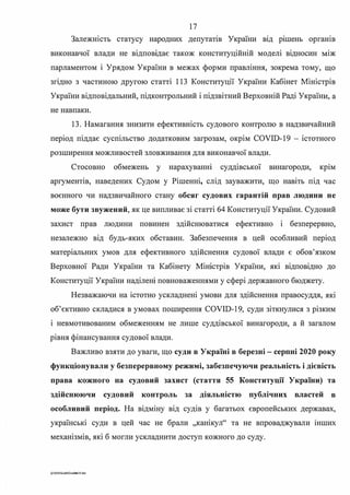 17
Залежність статусу народних депутатш України вщ р1шень органів
виконавчої влади не відповідає також конституційній моделі відносин між
парламентом і Урядом України в межах форми правління, зокрема тому, що
згідно з частиною другою статті 113 Конституції України Кабінет Міністрів
України відповідальний, підконтрольний і підзвітний Верховній Раді України, а
не навпаки.
13. Намагання знизити ефективність судового контролю в надзвичайний
період піддає суспільство додатковим загрозам, окрім COVID-19 - істотного
розширення можливостей зловживання для виконавчої влади.
Стосовно обмежень у нарахуваню суддівської винагороди, кр1м
аргументів, наведених Судом у Рішенні, слід зауважити, що навіть під час
воєнного чи надзвичайного стану обсяг судових гарантій прав людини не
може бути звужений, як це випливає зі статті 64 Конституції України. Судовий
захист прав людини повинен здійснюватися ефективно і безперервно,
незалежно від будь-яких обставин. Забезпечення в цей особливий період
матеріальних умов для ефективного здійснення судової влади є обов'язком
Верховної Ради України та Кабінету Міністрів України, які відповідно до
Конституції України наділені повноваженнями у сфері державного бюджету.
Незважаючи на істотно ускладнені умови для здійснення правосуддя, які
об'єктивно складися в умовах поширення COVID-19, суди зіткнулися з різким
і невмотивованим обмеженням не лише суддівської винагороди, а й загалом
рівня фінансування судової влади.
Важливо взяти до уваги, що суди в Україні в березні - серпні 2020 року
функціонували у безперервному режимі, забезпечуючи реальність і дієвість
права кожного на судовий захист (стаття 55 Конституції України) та
здійснюючи судовий контроль за діяльністю публічних властей в
особливий період. На відміну від судів у багатьох європейських державах,
українські суди в цей час не брали "канікул" та не впроваджували шших
механізмів, які б могли ускладнити доступ кожного до суду.
G·2020SuddiDumkaЗS.doc
 