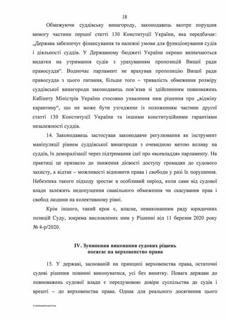 18
Обмежуючи суддшську винагороду, законодавець вкотре порушив
вимогу частини першої статті 130 Конституції України, яка передбачає:
"Держава забезпечує фінансування та належні умови для функціонування судів
і діяльності суддів. У Державному бюджеті України окремо визначаються
видатки на утримання судш з урахуванням пропозицій Вищої ради
правосуддя". Водночас парламент не врахував пропозиц1ю Вищої ради
правосуддя з цього питання, більше того - тривалість обмеження розміру
суддівської винагороди законодавець пов'язав зі здійсненням повноважень
Кабінету Міністрів України стосовно ухвалення ним р1шення про "відміну
карантину", що не може бути узгоджене із положенням частини другої
статті 130 Конституції України та іншими конституційними гарантіями
. .незалежност1 суддш.
14. Законодавець застосував законодавче регулювання як шструмент
маніпуляції рівнем суддівської винагороди з очевидною метою впливу на
суддів, їх деморалізації через підтримання ідеї про «всевладдя» парламенту. На
практиці це призвело до зниження дієвості доступу громадян до судового
захисту, а відтак - можливості відновити права і свободи у разі їх порушення.
Небезпека такого підходу зростає в особливий період, коли саме від судової
влади залежить недопущення свавшьного обмеження чи скасування прав 1
свобод людини на колективному рівні.
Крім іншого, такий крок є, власне, невиконанням ряду юридичних
позицій Суду, зокрема висловлених ним у Рішенні від 11 березня 2020 року
№ 4-р/2020.
IV. Зупинення виконання судових рішень
посягає на верховенство права
15. У держав�, заснованій на принципі верховенства права, остаточю
судові рішення повинні виконуватися, усі без винятку. Повага держави до
повноважень судової влади є передумовою довіри суспільства до судів і
врешт1 - до верховенства права. Однак для реального досягнення цього
G:2020SuddiDumka35.doc
 