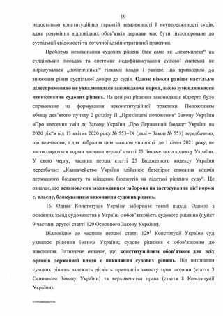 19
недостатньо конституційних гарантій незалежності й неупередженосп судів,
адже розуміння відповідних обов'язків держави має бути інкорпороване до
суспільної свідомості та поточної адміністративної практики.
Проблема невиконання судових рішень (так само як "некомплект" на
суддівських посадах та системне недофінансування судової системи) не
вирішувалася "політичними" гілками влади і раніше, що призводило до
зниження рівня суспільної довіри до судів. Однак ніколи раніше настільки
цілеспрямовано не ухвалювалася законодавча норма, якою зумовлювалося
невиконання судових рішень. На цей раз рішення законодавця відверто було
спрямоване на формування неконституційної практики. Положенням
абзацу дев'ятого пункту 2 розділу П "Прикінцеві положення" Закону України
«Про внесення змін до Закону України "Про Державний бюджет України на
2020 рік"» від 13 квітня 2020 року № 553-ІХ (далі-Закон № 553) передбачено,
що тимчасово, з дня набрання цим законом чинності до 1 січня 2021 року, не
застосовуються норми частини першої статті 25 Бюджетного кодексу України.
У свою чергу, частина перша статті 25 Бюджетного кодексу України
передбачає: ,,Казначейство України здійснює безспірне списання кошпв
державного бюджету та місцевих бюджетів на підставі рішення суду". Це
означає, що встановлена законодавцем заборона на застосування цієї норми
є, власне, блокуванням виконання судових рішень.
16. Однак Конституція України забороняє такий шдхщ. Однією з
основних засад судочинства в Україні є обов'язковість судового рішення (пункт
9 частини другої статті 129 Основного Закону України).
Відповідно до частини першої статті 1291
Конституції України суд
ухвалює рішення іменем України; судове рішення є обов'язковим до
виконання. Зазначене означає, що конституційним обов'язком для всіх
органів державної влади є виконання судових рішень. Від виконання
судових рішень залежить дієвість принципів захисту прав людини (стаття 3
Основного Закону України) та верховенства права (стаття 8 Конституції
України).
G·1020SuddiDumka35 doc
 