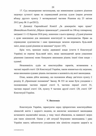 20
17. Суд неодноразово наголошував, що невиконання судового р1шення
загрожує сутності права на справедливий розгляд судом (перше речення
абзацу другого пункту З мотивувальної частини Рішення від 25 квітня
2012 року № 11-рп/2012).
У Доповіді Європейської Комісії "За демократ1ю через право''
(Венеційська Комісія) ,,Мірило правовладдя", ухваленій на 106-му пленарному
засіданні 11-12 березня 2016 року, зазначено з цього приводу: ,,Судові рішення
є дуже важливими для виконання конституції та законодавства. Право на
справедливе судочинство 1 саме правовладдя загалом втрачають будь-який
зміст, якщо судові рішення не виконано" (пункт 107).
Крім того, принцип поділу державної влади (стаття 6 Конституції
України) не втрачає будь-який зміст, якщо законодавчий орган ухваленим
р1шенням (законом) може блокувати виконання рішень іншої гілки влади -
судової.
Незалежність судш як конституційна гарант1я, встановлена в
частині першій статті 126 Конституції України, також опиняється під загрозою,
. . . .якщо виконання судових р1шень поставлено в залежюсть вщ вош законодавця.
Отже, можна дійти висновку, що положення абзацу дев'ятого пункту 2
розділу П "Прикінцеві положення" Закону № 553 не може бути узгоджене з
положеннями частини першої статт1 8, частини першої статт1 55,
частини першої статті 126, пункту 9 частини другої статті 129, статт1 1291
Конституції України.
V. Висновки
Конституція України, гарантуючи серед прюритетних конституційних
цінностей життя і здоров'я людини, не виключає можливості законодавця
встановити надзвичайні заходи, у тому числі обмеження, за наявності загроз
для таких цінностей. Однак у цій ситуації безумовно законодавець і уряд
України мають забезпечити узгодження між цінністю охорони здоров'я та
0:U020SuddiDumka3.S.doc
 