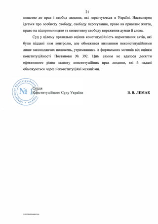 21
повагою до прав і свобод людини, яю гарантуються в Україні. Насамперед
ідеться про особисту свободу, свободу пересування, право на приватне життя,
право на підприємництво та колективну свободу вираження думки й слова.
Суд у цілому правильно оцінив конституційність нормативних актів, які
були піддані ним контролю, але обмежився визнанням неконституційними
лише законодавчих положень, утримавшись із формальних мотивів від оцінки
конституційності Постанови № 392. Цим самим не вдалося досягти
ефективного рівня захисту конституційних прав людини, які й надалі
обмежуються через неконституційні механізми.
В. В. ЛЕМАК
G 2020SuddiDumka35.doc
 
