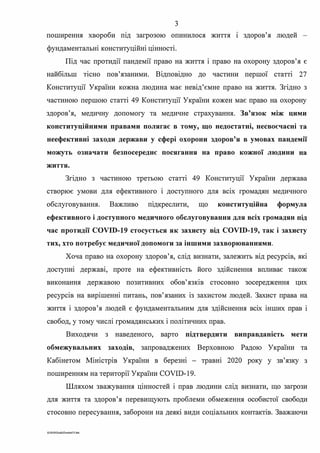 з
поширення хвороби шд загрозою опинилося життя 1 здоров'я людей
фундаментальні конституційні цінності.
Під час протидії пандемії право на життя і право на охорону здоров'я є
найбільш тісно пов'язаними. Відповідно до частини першої статті 27
Конституції України кожна людина має невід'ємне право на життя. Згідно з
частиною першою статті 49 Конституції України кожен має право на охорону
здоров'я, медичну допомогу та медичне страхування. Зв'язок між цими
конституційними правами полягає в тому, що недостатні, несвоєчасні та
неефективні заходи держави у сфері охорони здоров'я в умовах пандемії
можуть означати безпосереднє посягання на право кожної людини на
життя.
Згідно з частиною третьою статті 49 Конституції України держава
створює умови для ефективного і доступного для всіх громадян медичного
обслуговування. Важливо шдкреслити, що конституційна формула
ефективного і доступного медичного обслуговування для всіх громадян під
час протидії COVID-19 стосується як захисту від COVID-19, так і захисту
тих, хто потребує медичної допомоги за іншими захворюваннями.
Хоча право на охорону здоров'я, слід визнати, залежить від ресурсів, які
доступні державі, проте на ефективність його здійснення впливає також
виконання державою позитивних обов'язків стосовно зосередження цих
ресурсів на вирішенні питань, пов'язаних із захистом людей. Захист права на
життя і здоров'я людей є фундаментальним для здійснення всіх інших прав і
свобод, у тому числі громадянських і політичних прав.
Виходячи з наведеного, варто підтвердити виправданість мети
обмежувальних заходів, запроваджених Верховною Радою України та
Кабінетом Міністрів України в березні - травні 2020 року у зв'язку з
поширенням на території України COVID-19.
Шляхом зважування цінностей і прав людини слід визнати, що загрози
для життя та здоров'я перевищують проблеми обмеження особистої свободи
стосовно пересування, заборони на деякі види соціальних контактів. Зважаючи
0·2020SuddiDumka3.S.doc
 